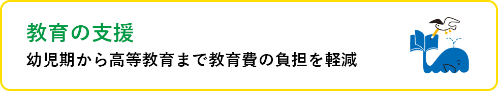 教育の支援 幼少期から高等教育まで教育費の負担を軽減