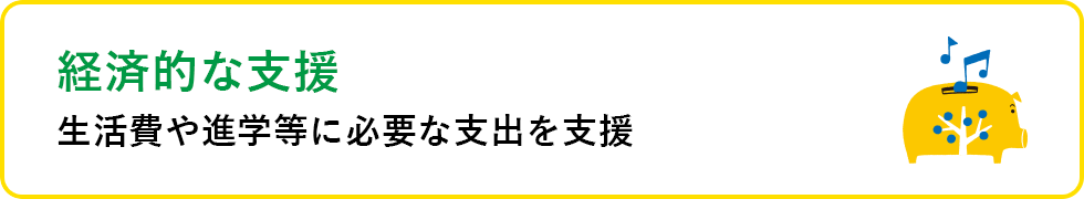 経済的な支援 生活費や進学等に必要な支出を支援